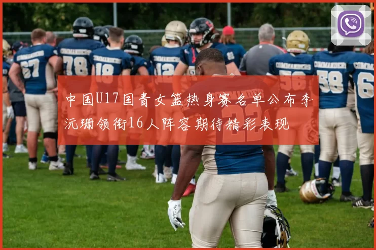 中国U17国青女篮热身赛名单公布李沅珊领衔16人阵容期待精彩表现