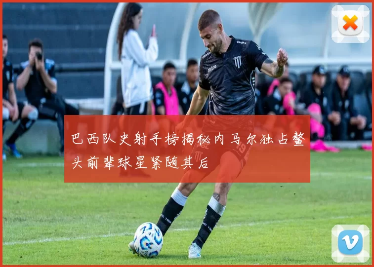 巴西队史射手榜揭秘内马尔独占鳌头前辈球星紧随其后