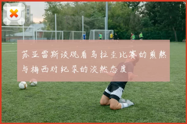 苏亚雷斯谈观看乌拉圭比赛的煎熬与梅西对纪录的淡然态度