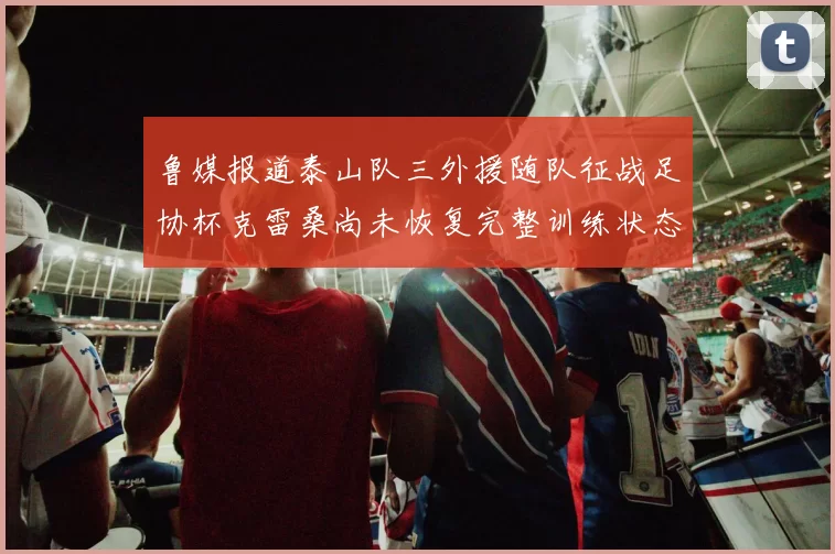 鲁媒报道泰山队三外援随队征战足协杯克雷桑尚未恢复完整训练状态