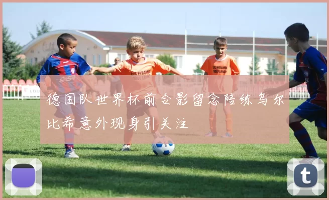德国队世界杯前合影留念陪练乌尔比希意外现身引关注